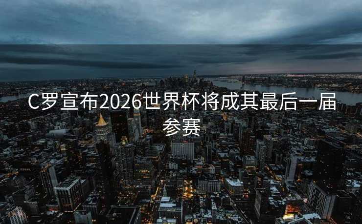 C罗宣布2026世界杯将成其最后一届参赛