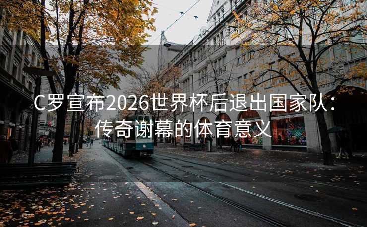 C罗宣布2026世界杯后退出国家队：传奇谢幕的体育意义