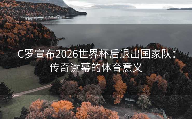 C罗宣布2026世界杯后退出国家队:传奇谢幕的体育意义 C罗宣布2026世界杯后退出国家队:传奇谢幕的体育意义