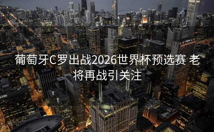 葡萄牙C罗出战2026世界杯预选赛 老将再战引关注