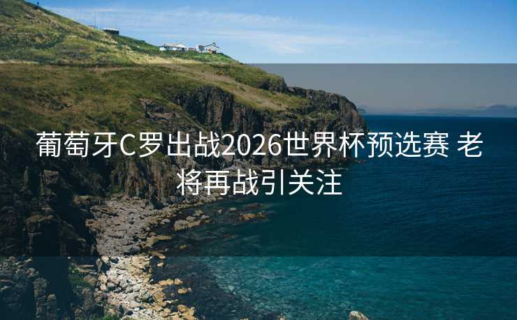 葡萄牙C罗出战2026世界杯预选赛 老将再战引关注