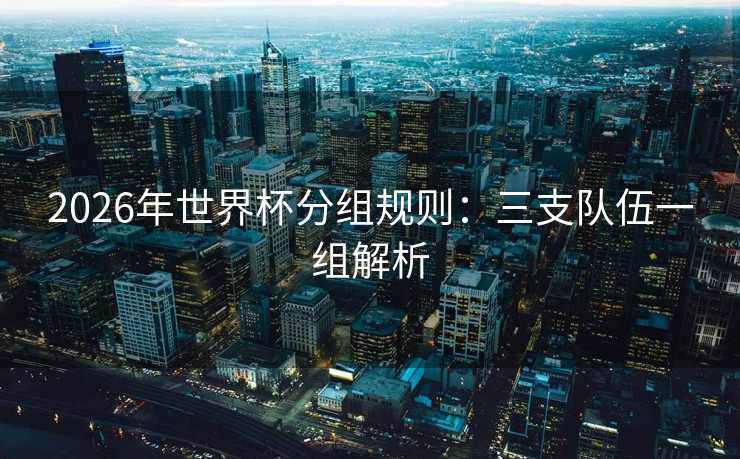 2026年世界杯分组规则：三支队伍一组解析