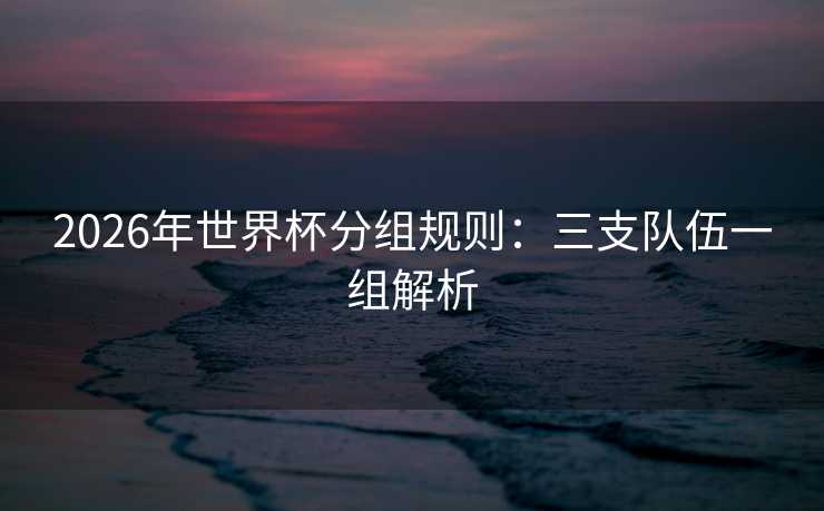 2026年世界杯分组规则:三支队伍一组解析 2026年世界杯分组规则:三支队伍一组解析