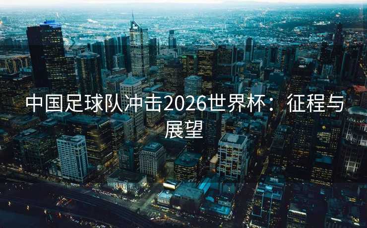 中国足球队冲击2026世界杯：征程与展望
