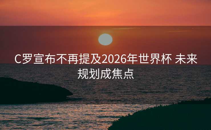 C罗宣布不再提及2026年世界杯 未来规划成焦点 C罗宣布不再提及2026年世界杯 未来规划成焦点